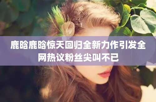 鹿晗鹿晗惊天回归全新力作引发全网热议粉丝尖叫不已