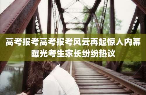 高考报考高考报考风云再起惊人内幕曝光考生家长纷纷热议
