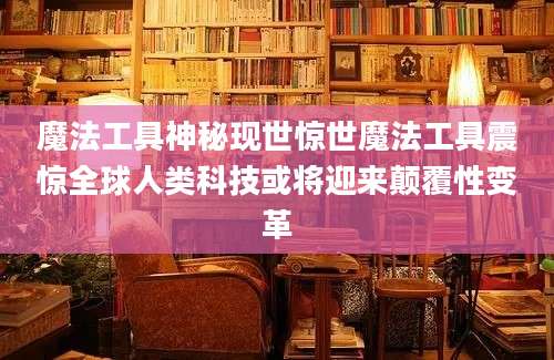 魔法工具神秘现世惊世魔法工具震惊全球人类科技或将迎来颠覆性变革