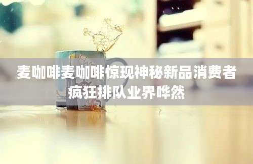 麦咖啡麦咖啡惊现神秘新品消费者疯狂排队业界哗然