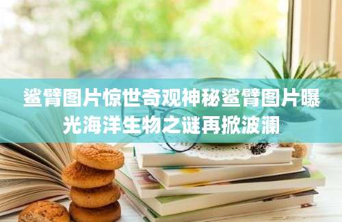 鲨臂图片惊世奇观神秘鲨臂图片曝光海洋生物之谜再掀波澜