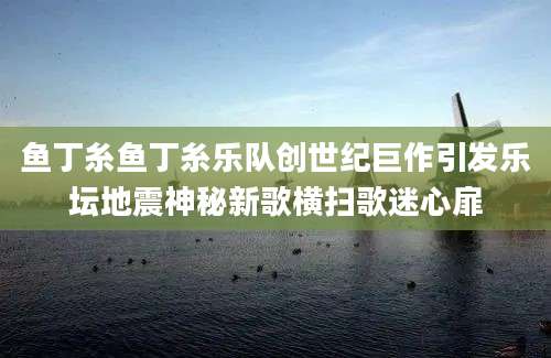鱼丁糸鱼丁糸乐队创世纪巨作引发乐坛地震神秘新歌横扫歌迷心扉