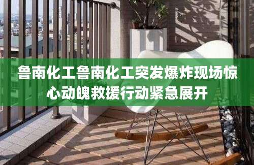 鲁南化工鲁南化工突发爆炸现场惊心动魄救援行动紧急展开