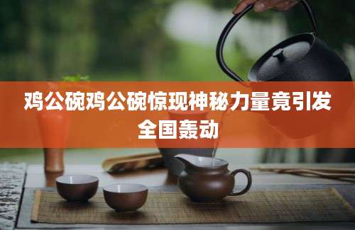 鸡公碗鸡公碗惊现神秘力量竟引发全国轰动