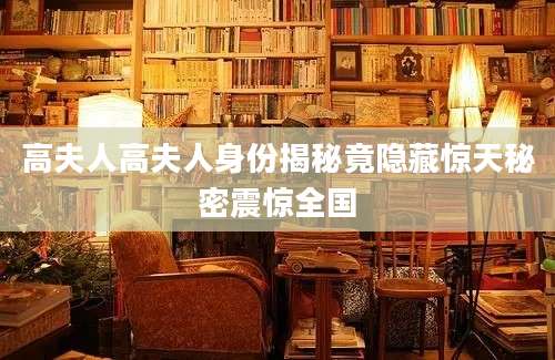 高夫人高夫人身份揭秘竟隐藏惊天秘密震惊全国