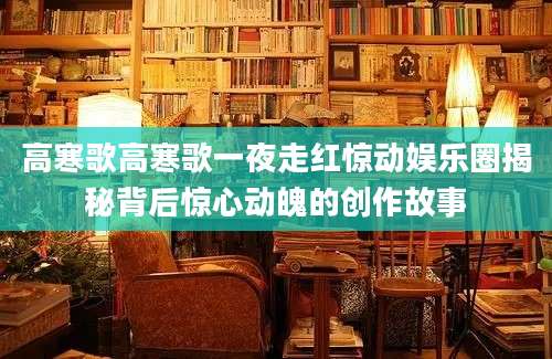 高寒歌高寒歌一夜走红惊动娱乐圈揭秘背后惊心动魄的创作故事