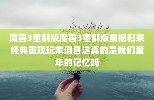 魔兽3重制版魔兽3重制版震撼归来经典重现玩家泪目这真的是我们童年的记忆吗