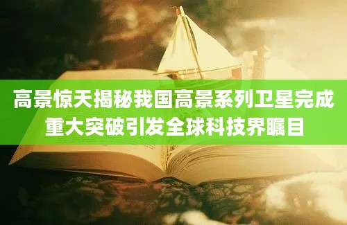高景惊天揭秘我国高景系列卫星完成重大突破引发全球科技界瞩目