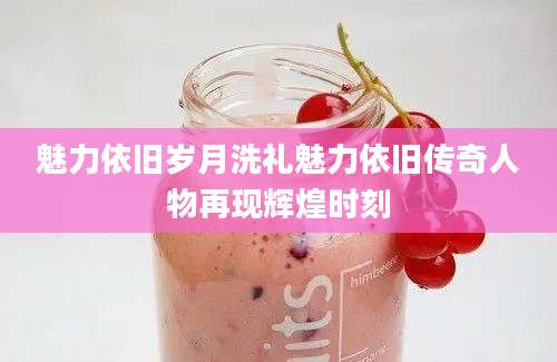 魅力依旧岁月洗礼魅力依旧传奇人物再现辉煌时刻