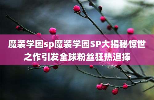 魔装学园sp魔装学园SP大揭秘惊世之作引发全球粉丝狂热追捧
