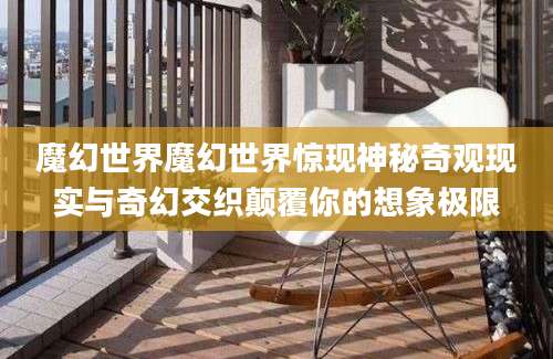 魔幻世界魔幻世界惊现神秘奇观现实与奇幻交织颠覆你的想象极限
