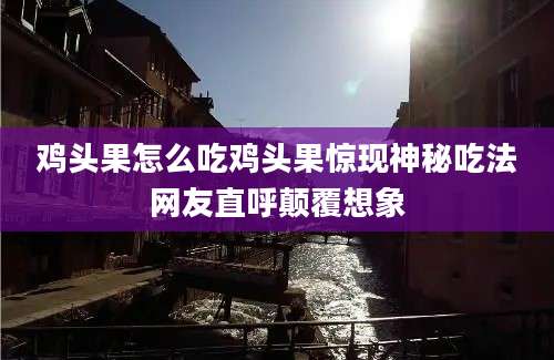 鸡头果怎么吃鸡头果惊现神秘吃法网友直呼颠覆想象