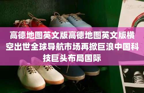 高德地图英文版高德地图英文版横空出世全球导航市场再掀巨浪中国科技巨头布局国际