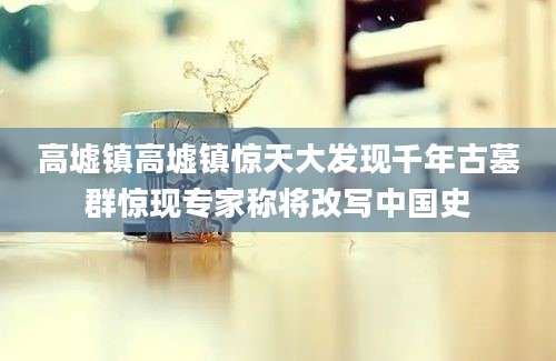 高墟镇高墟镇惊天大发现千年古墓群惊现专家称将改写中国史