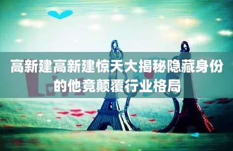 高新建高新建惊天大揭秘隐藏身份的他竟颠覆行业格局