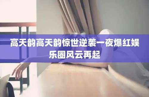 高天韵高天韵惊世逆袭一夜爆红娱乐圈风云再起