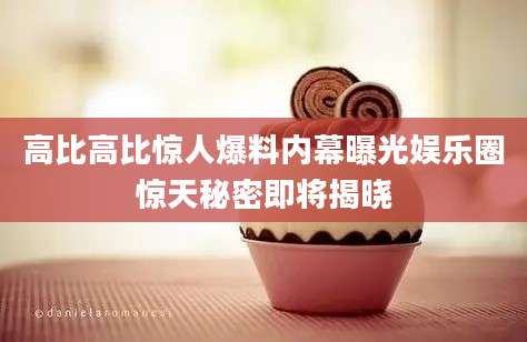 高比高比惊人爆料内幕曝光娱乐圈惊天秘密即将揭晓