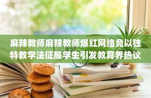 麻辣教师麻辣教师爆红网络竟以独特教学法征服学生引发教育界热议