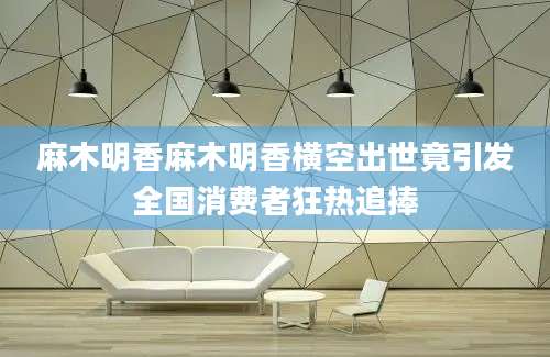 麻木明香麻木明香横空出世竟引发全国消费者狂热追捧
