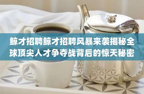 鲸才招聘鲸才招聘风暴来袭揭秘全球顶尖人才争夺战背后的惊天秘密