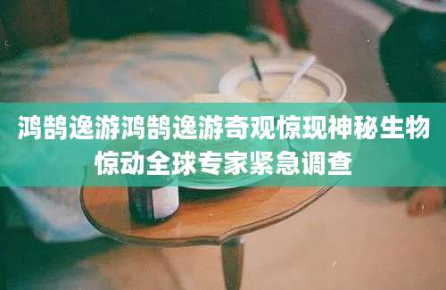 鸿鹄逸游鸿鹄逸游奇观惊现神秘生物惊动全球专家紧急调查