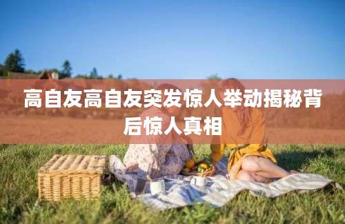 高自友高自友突发惊人举动揭秘背后惊人真相