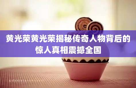 黄光荣黄光荣揭秘传奇人物背后的惊人真相震撼全国
