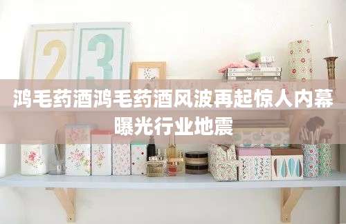 鸿毛药酒鸿毛药酒风波再起惊人内幕曝光行业地震