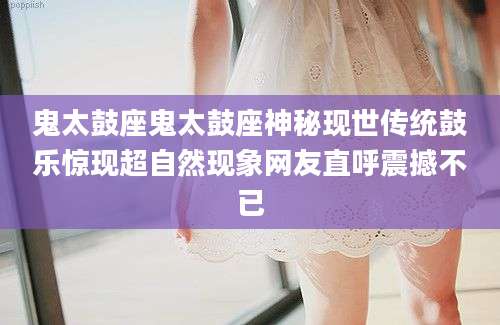 鬼太鼓座鬼太鼓座神秘现世传统鼓乐惊现超自然现象网友直呼震撼不已