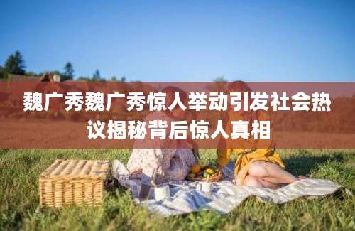 魏广秀魏广秀惊人举动引发社会热议揭秘背后惊人真相
