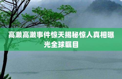 高濑高濑事件惊天揭秘惊人真相曝光全球瞩目