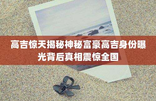 高吉惊天揭秘神秘富豪高吉身份曝光背后真相震惊全国