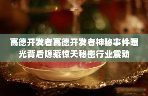 高德开发者高德开发者神秘事件曝光背后隐藏惊天秘密行业震动