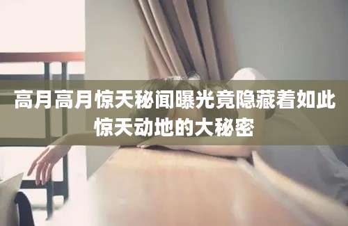 高月高月惊天秘闻曝光竟隐藏着如此惊天动地的大秘密