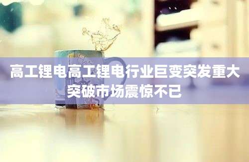 高工锂电高工锂电行业巨变突发重大突破市场震惊不已