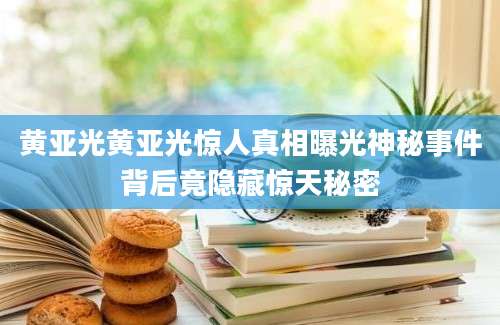 黄亚光黄亚光惊人真相曝光神秘事件背后竟隐藏惊天秘密