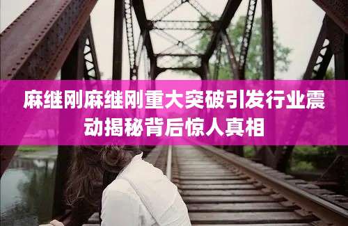 麻继刚麻继刚重大突破引发行业震动揭秘背后惊人真相