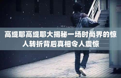 高缇耶高缇耶大揭秘一场时尚界的惊人转折背后真相令人震惊