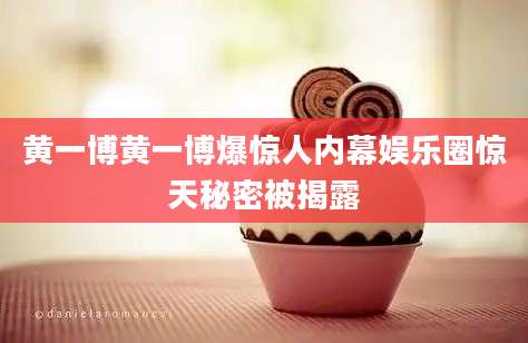 黄一博黄一博爆惊人内幕娱乐圈惊天秘密被揭露