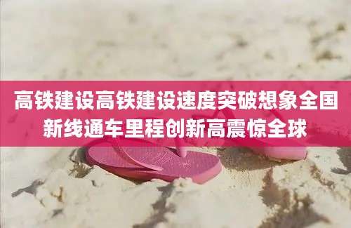 高铁建设高铁建设速度突破想象全国新线通车里程创新高震惊全球