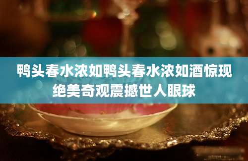 鸭头春水浓如鸭头春水浓如酒惊现绝美奇观震撼世人眼球