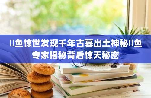 鮈鱼惊世发现千年古墓出土神秘鮈鱼专家揭秘背后惊天秘密