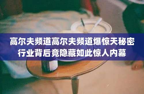 高尔夫频道高尔夫频道爆惊天秘密行业背后竟隐藏如此惊人内幕