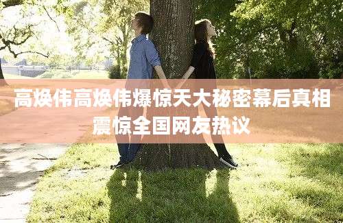 高焕伟高焕伟爆惊天大秘密幕后真相震惊全国网友热议
