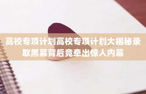 高校专项计划高校专项计划大揭秘录取黑幕背后竟牵出惊人内幕