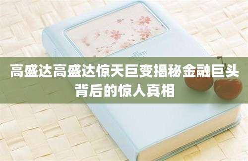 高盛达高盛达惊天巨变揭秘金融巨头背后的惊人真相