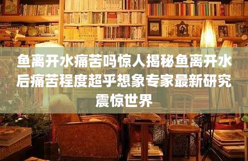 鱼离开水痛苦吗惊人揭秘鱼离开水后痛苦程度超乎想象专家最新研究震惊世界