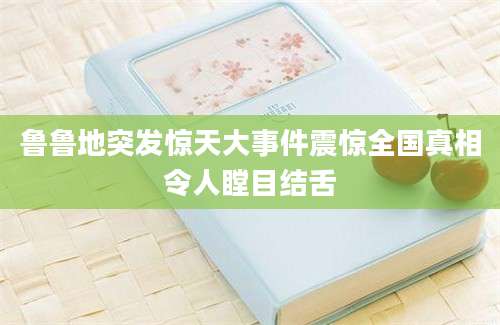 鲁鲁地突发惊天大事件震惊全国真相令人瞠目结舌