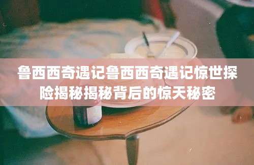 鲁西西奇遇记鲁西西奇遇记惊世探险揭秘揭秘背后的惊天秘密