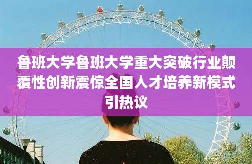 鲁班大学鲁班大学重大突破行业颠覆性创新震惊全国人才培养新模式引热议